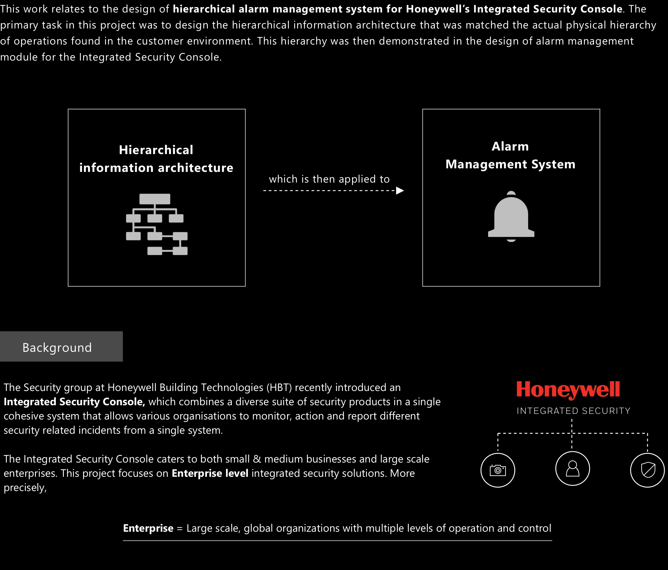 This work relates to the design of hierarchical alarm management system for Honeywell’s Integrated Security Console. The primary task in this project was to design the hierarchical information architecture that was matched the actual physical hierarchy of operations found in the customer environment. This hierarchy was then demonstrated in the design of alarm management module for the Integrated Security Console.
